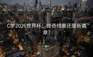 C罗2026世界杯：传奇终章还是新篇章？