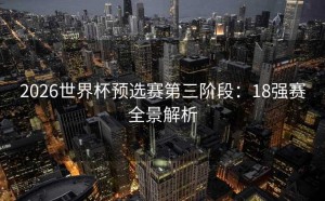 2026世界杯预选赛第三阶段：18强赛全景解析