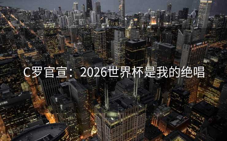 C罗官宣：2026世界杯是我的绝唱