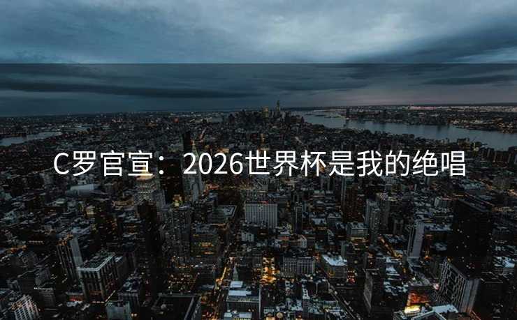 C罗官宣：2026世界杯是我的绝唱