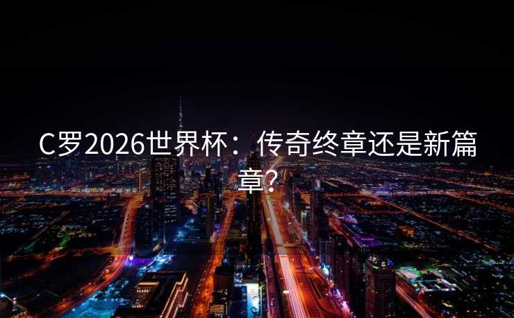 C罗2026世界杯：传奇终章还是新篇章？