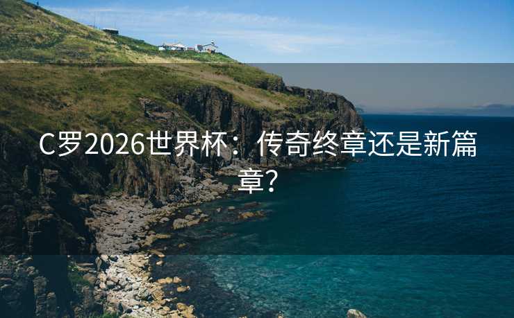 C罗2026世界杯：传奇终章还是新篇章？
