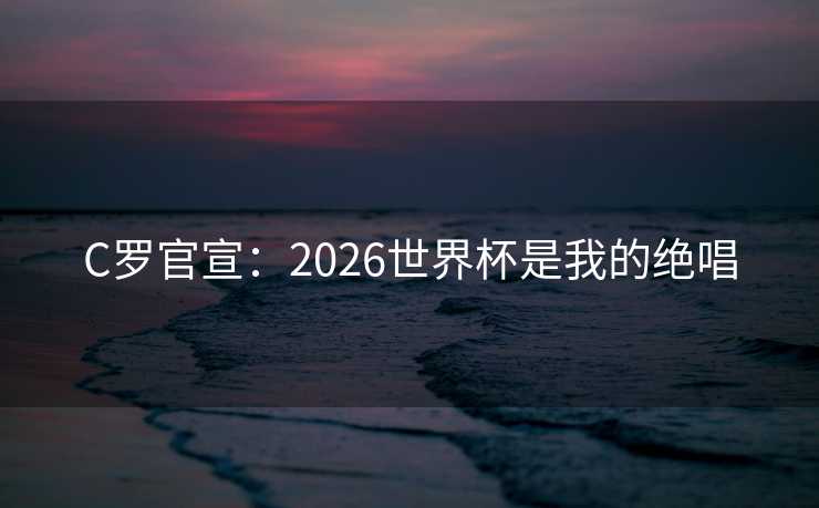 C罗官宣：2026世界杯是我的绝唱