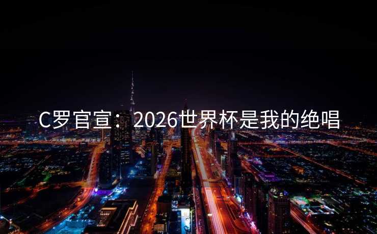 C罗官宣：2026世界杯是我的绝唱