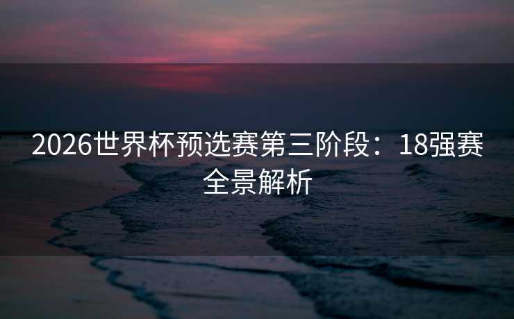 2026世界杯预选赛第三阶段:18强赛全景解析 2026世界杯预选赛第三阶段:18强赛全景解析