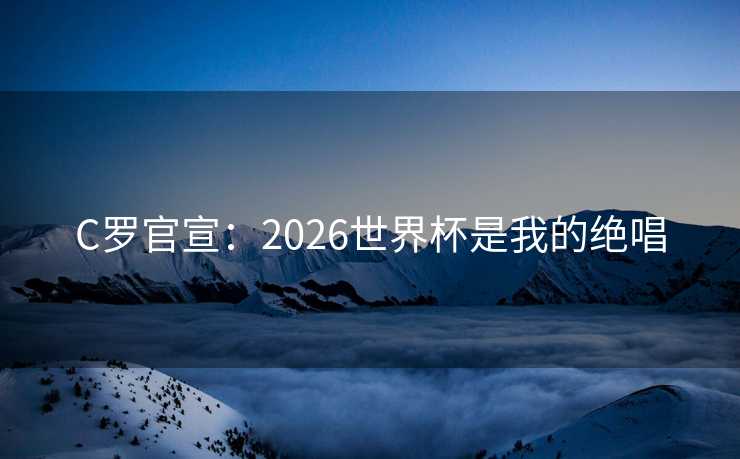 C罗官宣：2026世界杯是我的绝唱